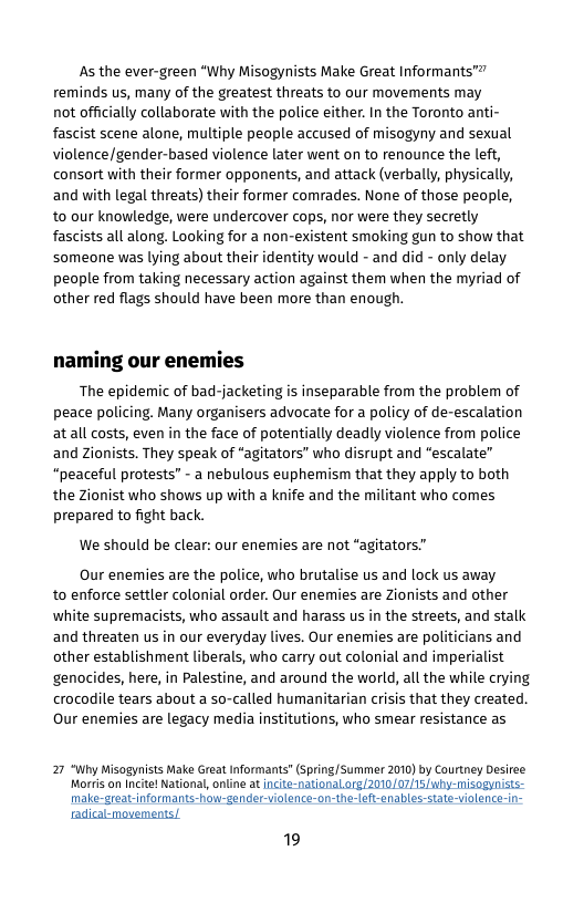 As the ever-green “Why Misogynists Make Great Informants"” reminds us, many of the greatest threats to our movements may not officially collaborate wiith the police either. In the Toronto anti- fascist scene alone, multiple people accused of misogyny and sexual violence/gender-based violence later went on to renounce the left, consort with their former opponents, and attack (verbally, physically, and with legal threats) their former comrades. None of those people, to our knowledge, were undercover cops, nor were they secretly fascists all along. Looking for a non-existent smoking gun to show that someone was lying about their identity would - and did - only delay people from taking necessary action against them when the myriad of other red flags should have been more than enough.  naming our enemies  The epidemic of bad-jacketing is inseparable from the problem of peace policing. Many organisers advocate for a policy of de-escalation atall costs, even in the face of potentially deadly violence from police and zionists. They speak of “agitators” who disrupt and "escalate” “peaceful protests” - a nebulous euphemism that they apply to both the Zionist who shows up with a knife and the militant who comes prepared to fight back.  We should be clear: our enemies are not “agitators."  Our enemies are the police, who brutalise us and lock us away to enforce settler colonial order. Our enemies are Zionists and other white supremacists, who assault and harass us in the streets, and stalk and threaten us in our everyday lives. Our enemies are politicians and other establishment liberals, who carry out colonial and imperialist genocides, here, in Palestine, and around the world, all the while crying crocodile tears about a so-called humanitarian crisis that they created. Our enemies are legacy media institutions, who smear resistance as  27 “Why Misogynists Make Great Informants" (spring/Summer 2010) by Courtney Desiree Morris on Incite! National, online at incite-naticnal org/2010/07/15 why-misogynisis- make-great-informants-how-gender-violence-on-the-lef-enables-state-violence-in-  radical-movements/.  19 